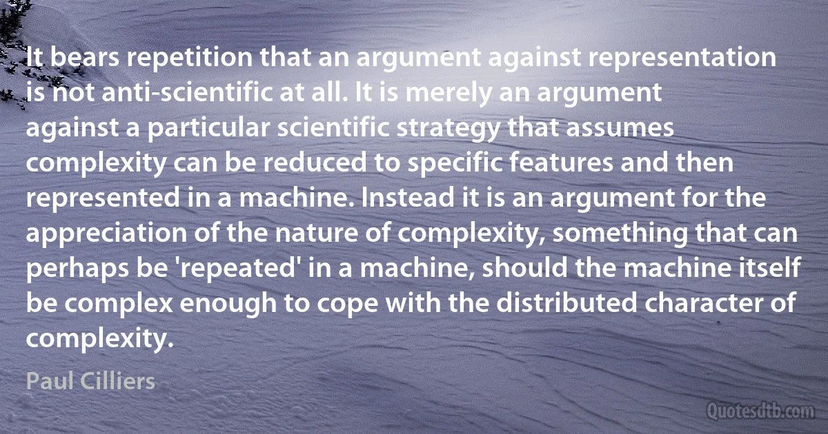 It bears repetition that an argument against representation is not anti-scientific at all. It is merely an argument against a particular scientific strategy that assumes complexity can be reduced to specific features and then represented in a machine. Instead it is an argument for the appreciation of the nature of complexity, something that can perhaps be 'repeated' in a machine, should the machine itself be complex enough to cope with the distributed character of complexity. (Paul Cilliers)