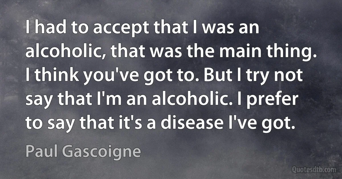 I had to accept that I was an alcoholic, that was the main thing. I think you've got to. But I try not say that I'm an alcoholic. I prefer to say that it's a disease I've got. (Paul Gascoigne)