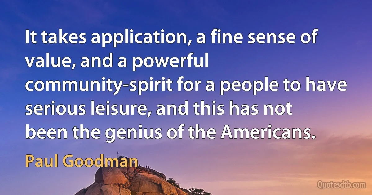 It takes application, a fine sense of value, and a powerful community-spirit for a people to have serious leisure, and this has not been the genius of the Americans. (Paul Goodman)