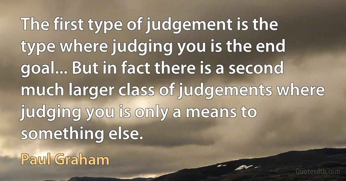 The first type of judgement is the type where judging you is the end goal... But in fact there is a second much larger class of judgements where judging you is only a means to something else. (Paul Graham)