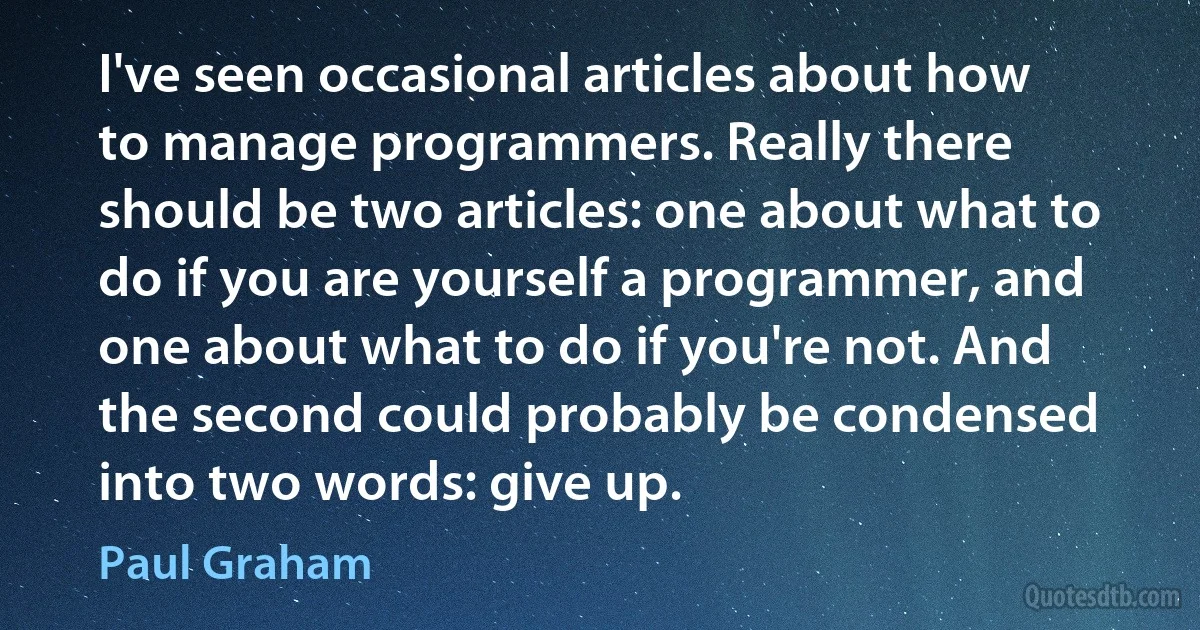 I've seen occasional articles about how to manage programmers. Really there should be two articles: one about what to do if you are yourself a programmer, and one about what to do if you're not. And the second could probably be condensed into two words: give up. (Paul Graham)