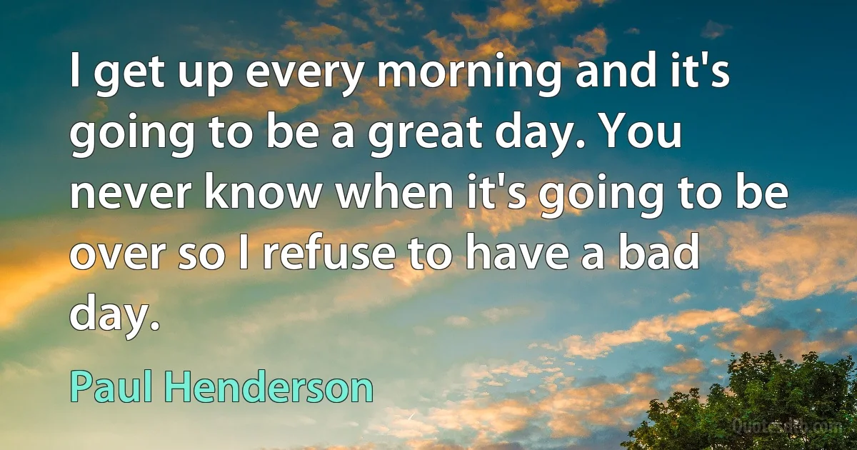 I get up every morning and it's going to be a great day. You never know when it's going to be over so I refuse to have a bad day. (Paul Henderson)