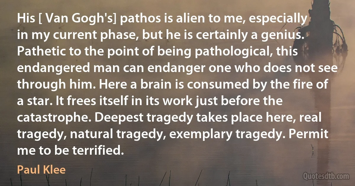 His [ Van Gogh's] pathos is alien to me, especially in my current phase, but he is certainly a genius. Pathetic to the point of being pathological, this endangered man can endanger one who does not see through him. Here a brain is consumed by the fire of a star. It frees itself in its work just before the catastrophe. Deepest tragedy takes place here, real tragedy, natural tragedy, exemplary tragedy. Permit me to be terrified. (Paul Klee)