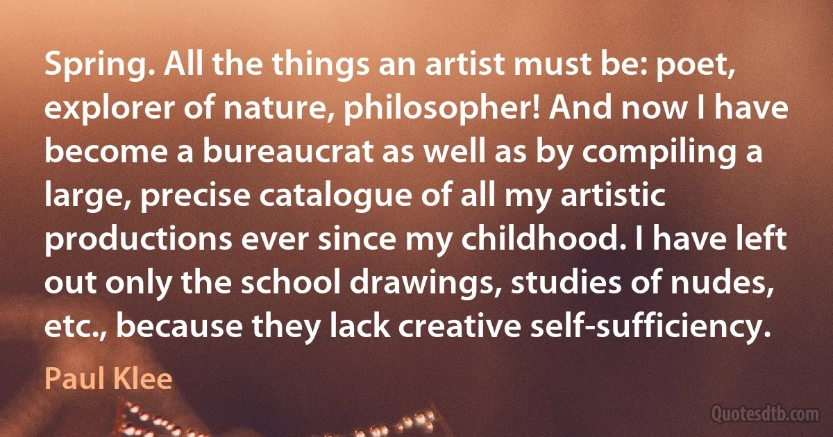 Spring. All the things an artist must be: poet, explorer of nature, philosopher! And now I have become a bureaucrat as well as by compiling a large, precise catalogue of all my artistic productions ever since my childhood. I have left out only the school drawings, studies of nudes, etc., because they lack creative self-sufficiency. (Paul Klee)