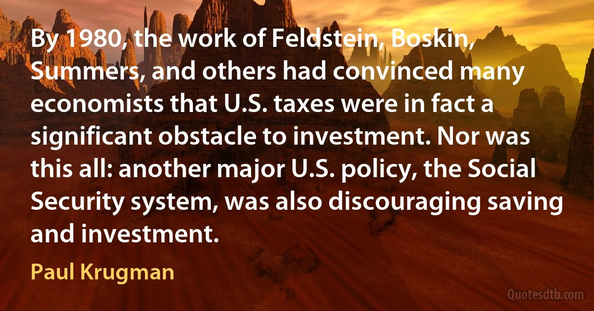 By 1980, the work of Feldstein, Boskin, Summers, and others had convinced many economists that U.S. taxes were in fact a significant obstacle to investment. Nor was this all: another major U.S. policy, the Social Security system, was also discouraging saving and investment. (Paul Krugman)