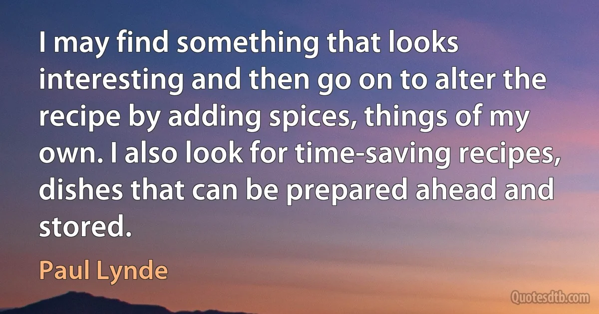 I may find something that looks interesting and then go on to alter the recipe by adding spices, things of my own. I also look for time-saving recipes, dishes that can be prepared ahead and stored. (Paul Lynde)