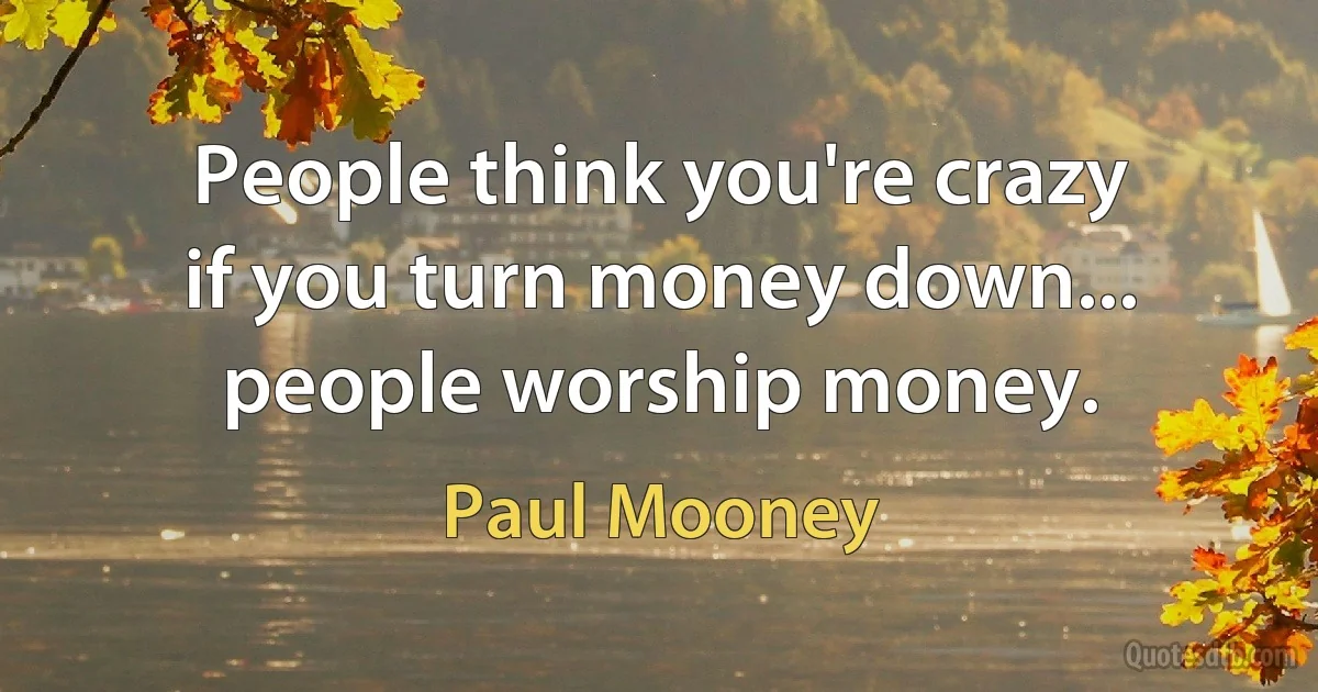 People think you're crazy if you turn money down... people worship money. (Paul Mooney)