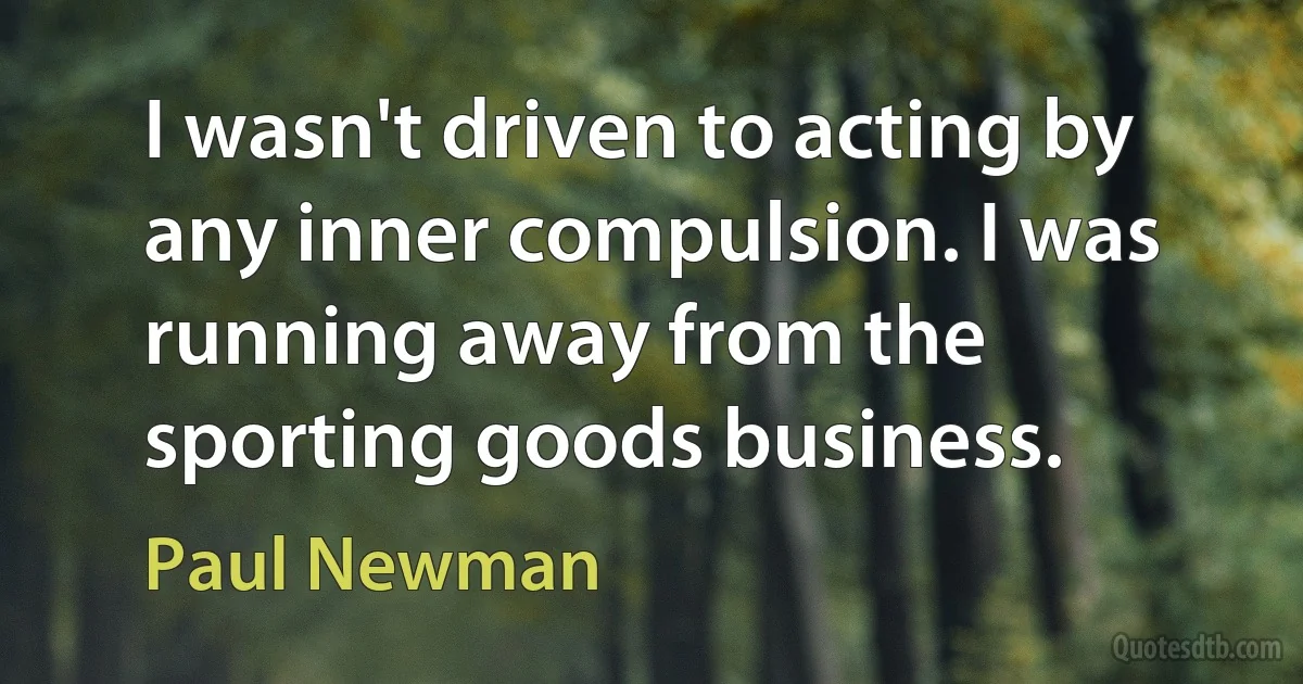 I wasn't driven to acting by any inner compulsion. I was running away from the sporting goods business. (Paul Newman)