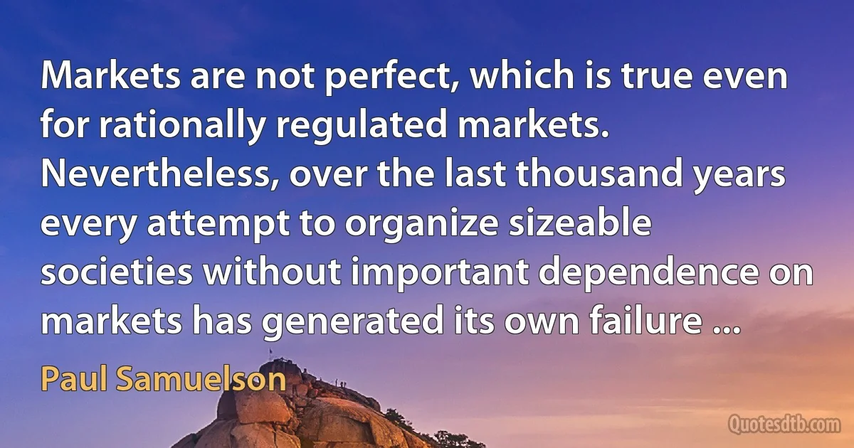 Markets are not perfect, which is true even for rationally regulated markets. Nevertheless, over the last thousand years every attempt to organize sizeable societies without important dependence on markets has generated its own failure ... (Paul Samuelson)