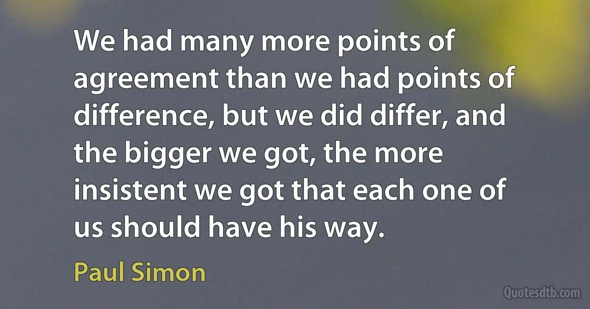 We had many more points of agreement than we had points of difference, but we did differ, and the bigger we got, the more insistent we got that each one of us should have his way. (Paul Simon)