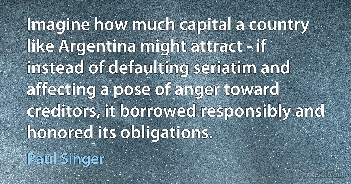 Imagine how much capital a country like Argentina might attract - if instead of defaulting seriatim and affecting a pose of anger toward creditors, it borrowed responsibly and honored its obligations. (Paul Singer)