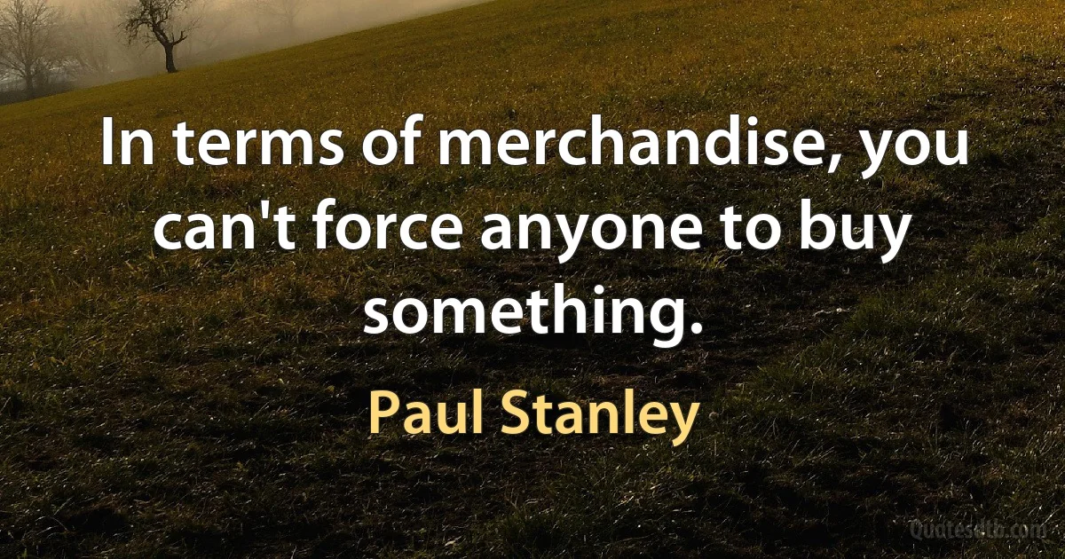 In terms of merchandise, you can't force anyone to buy something. (Paul Stanley)