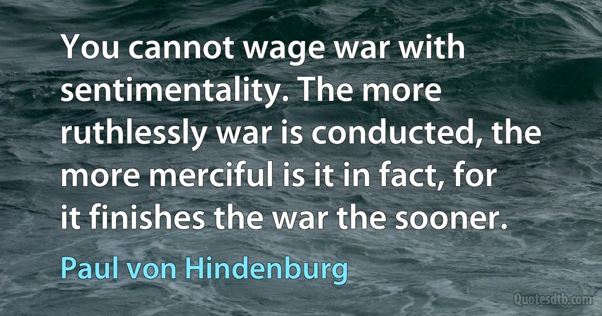 You cannot wage war with sentimentality. The more ruthlessly war is conducted, the more merciful is it in fact, for it finishes the war the sooner. (Paul von Hindenburg)