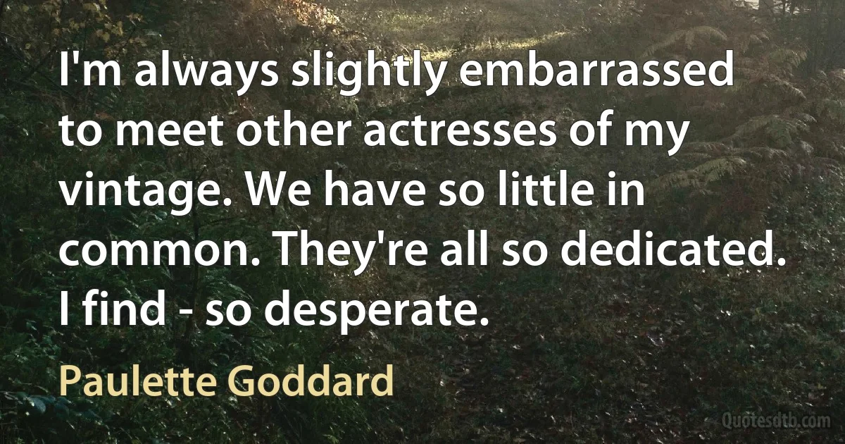 I'm always slightly embarrassed to meet other actresses of my vintage. We have so little in common. They're all so dedicated. I find - so desperate. (Paulette Goddard)