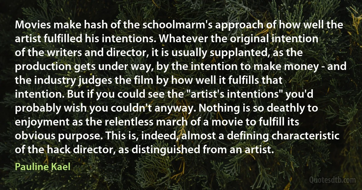 Movies make hash of the schoolmarm's approach of how well the artist fulfilled his intentions. Whatever the original intention of the writers and director, it is usually supplanted, as the production gets under way, by the intention to make money - and the industry judges the film by how well it fulfills that intention. But if you could see the "artist's intentions" you'd probably wish you couldn't anyway. Nothing is so deathly to enjoyment as the relentless march of a movie to fulfill its obvious purpose. This is, indeed, almost a defining characteristic of the hack director, as distinguished from an artist. (Pauline Kael)