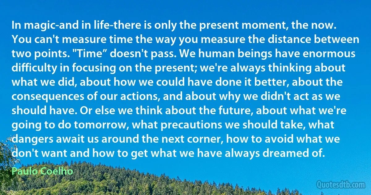 In magic-and in life-there is only the present moment, the now. You can't measure time the way you measure the distance between two points. "Time” doesn't pass. We human beings have enormous difficulty in focusing on the present; we're always thinking about what we did, about how we could have done it better, about the consequences of our actions, and about why we didn't act as we should have. Or else we think about the future, about what we're going to do tomorrow, what precautions we should take, what dangers await us around the next corner, how to avoid what we don't want and how to get what we have always dreamed of. (Paulo Coelho)