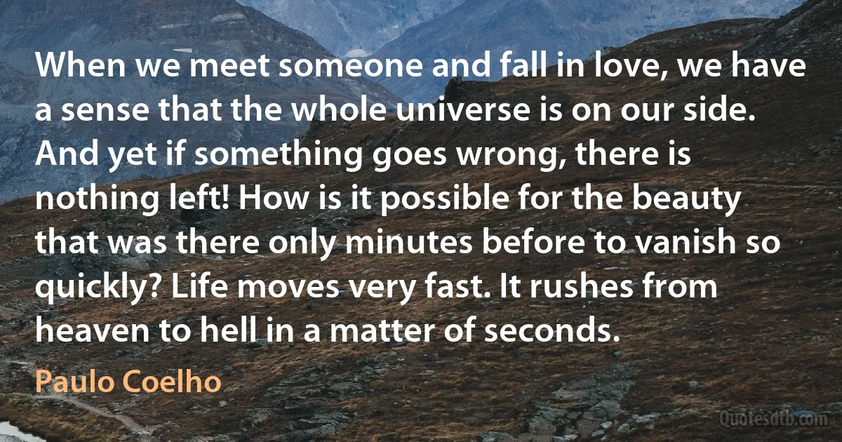 When we meet someone and fall in love, we have a sense that the whole universe is on our side. And yet if something goes wrong, there is nothing left! How is it possible for the beauty that was there only minutes before to vanish so quickly? Life moves very fast. It rushes from heaven to hell in a matter of seconds. (Paulo Coelho)