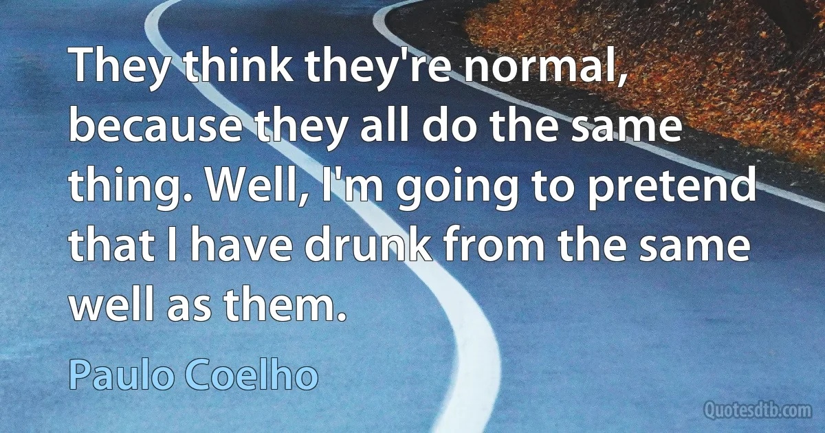 They think they're normal, because they all do the same thing. Well, I'm going to pretend that I have drunk from the same well as them. (Paulo Coelho)