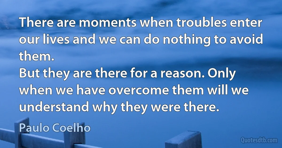 There are moments when troubles enter our lives and we can do nothing to avoid them.
But they are there for a reason. Only when we have overcome them will we understand why they were there. (Paulo Coelho)