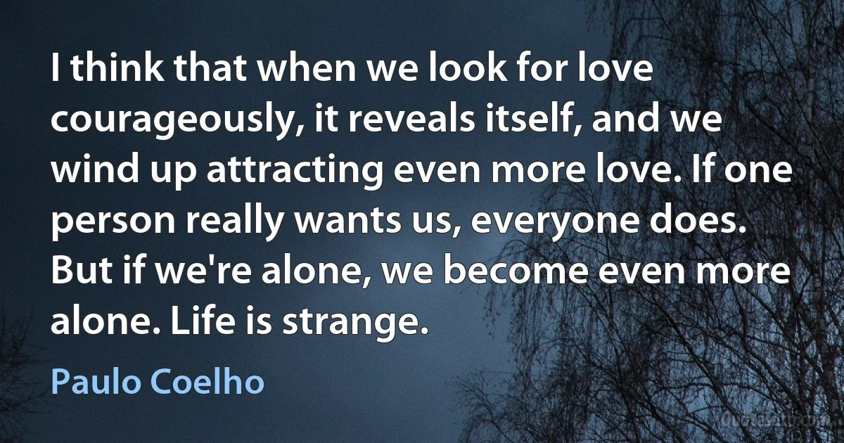 I think that when we look for love courageously, it reveals itself, and we wind up attracting even more love. If one person really wants us, everyone does. But if we're alone, we become even more alone. Life is strange. (Paulo Coelho)