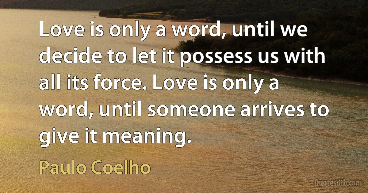 Love is only a word, until we decide to let it possess us with all its force. Love is only a word, until someone arrives to give it meaning. (Paulo Coelho)