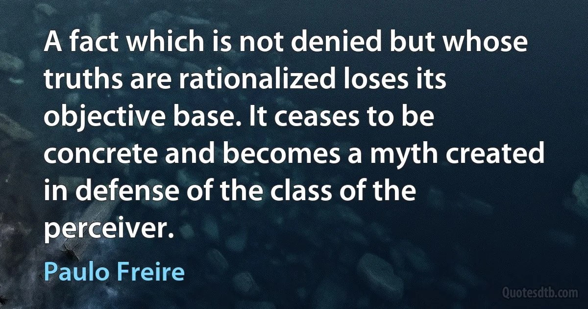 A fact which is not denied but whose truths are rationalized loses its objective base. It ceases to be concrete and becomes a myth created in defense of the class of the perceiver. (Paulo Freire)