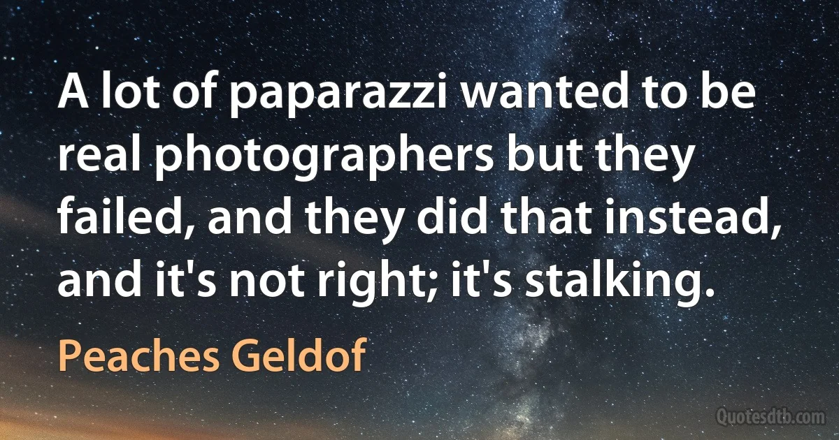 A lot of paparazzi wanted to be real photographers but they failed, and they did that instead, and it's not right; it's stalking. (Peaches Geldof)