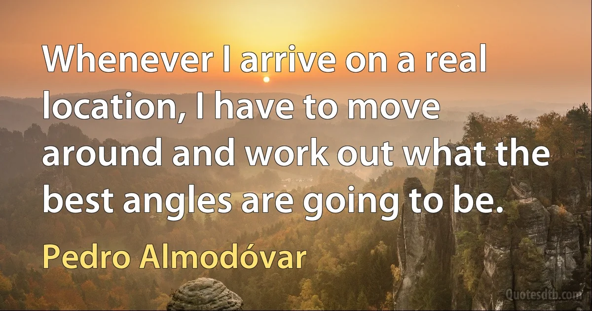 Whenever I arrive on a real location, I have to move around and work out what the best angles are going to be. (Pedro Almodóvar)