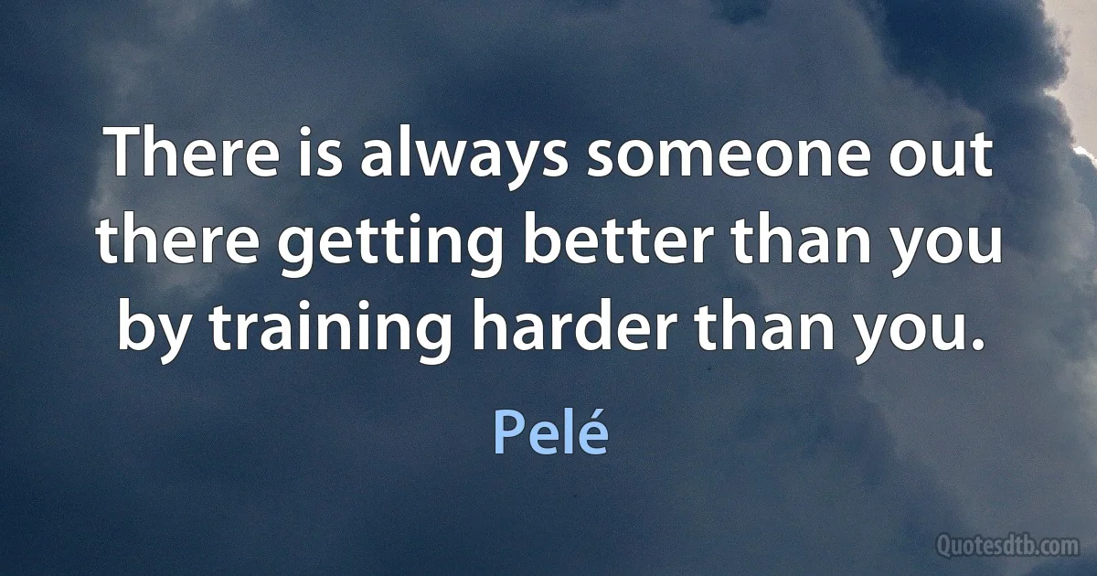 There is always someone out there getting better than you by training harder than you. (Pelé)