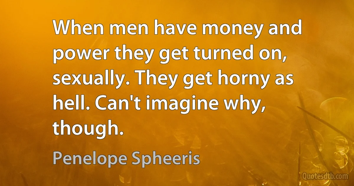 When men have money and power they get turned on, sexually. They get horny as hell. Can't imagine why, though. (Penelope Spheeris)