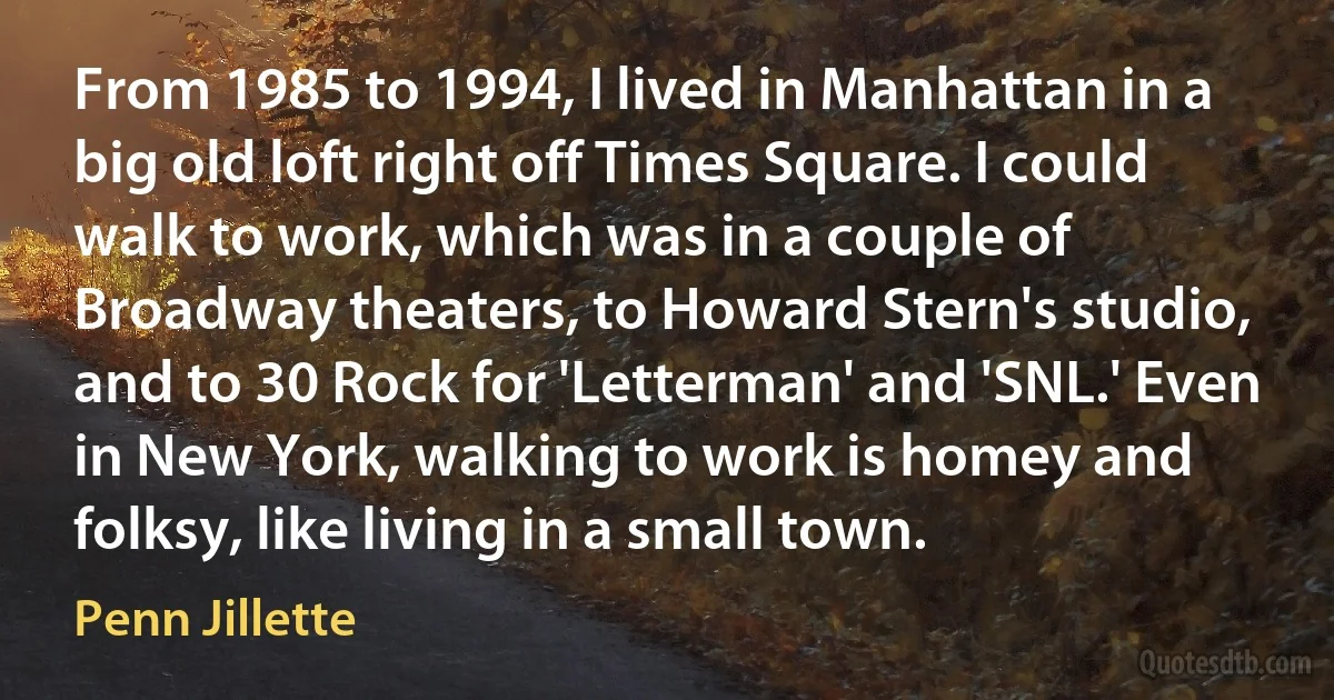 From 1985 to 1994, I lived in Manhattan in a big old loft right off Times Square. I could walk to work, which was in a couple of Broadway theaters, to Howard Stern's studio, and to 30 Rock for 'Letterman' and 'SNL.' Even in New York, walking to work is homey and folksy, like living in a small town. (Penn Jillette)