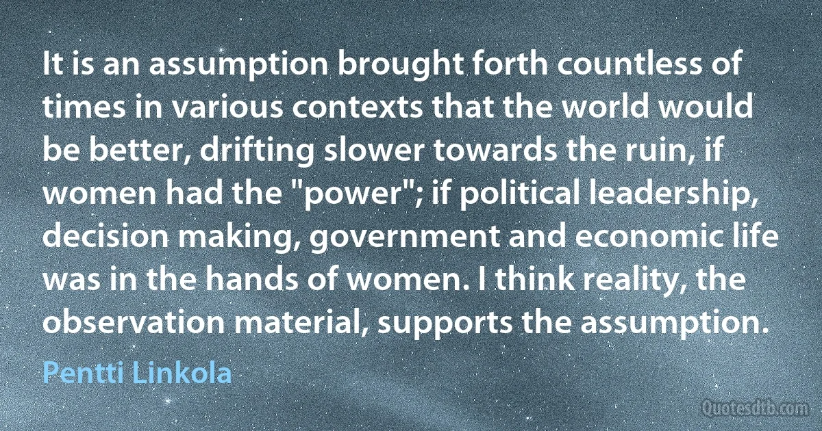 It is an assumption brought forth countless of times in various contexts that the world would be better, drifting slower towards the ruin, if women had the "power"; if political leadership, decision making, government and economic life was in the hands of women. I think reality, the observation material, supports the assumption. (Pentti Linkola)