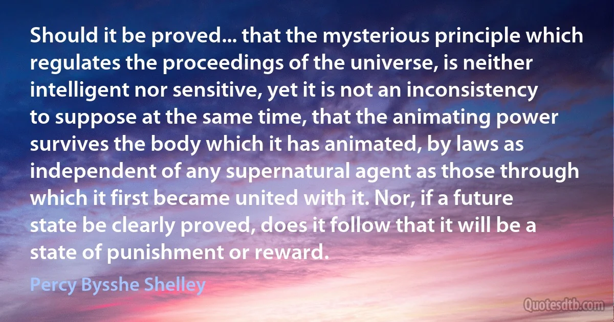 Should it be proved... that the mysterious principle which regulates the proceedings of the universe, is neither intelligent nor sensitive, yet it is not an inconsistency to suppose at the same time, that the animating power survives the body which it has animated, by laws as independent of any supernatural agent as those through which it first became united with it. Nor, if a future state be clearly proved, does it follow that it will be a state of punishment or reward. (Percy Bysshe Shelley)