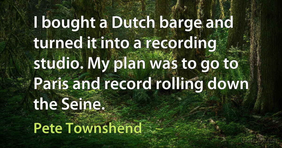 I bought a Dutch barge and turned it into a recording studio. My plan was to go to Paris and record rolling down the Seine. (Pete Townshend)