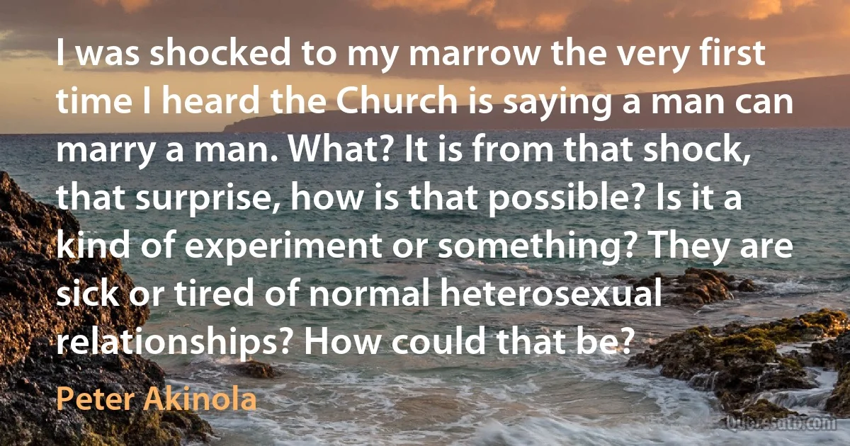 I was shocked to my marrow the very first time I heard the Church is saying a man can marry a man. What? It is from that shock, that surprise, how is that possible? Is it a kind of experiment or something? They are sick or tired of normal heterosexual relationships? How could that be? (Peter Akinola)