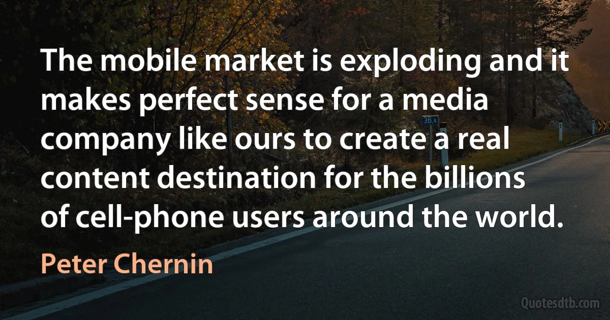 The mobile market is exploding and it makes perfect sense for a media company like ours to create a real content destination for the billions of cell-phone users around the world. (Peter Chernin)