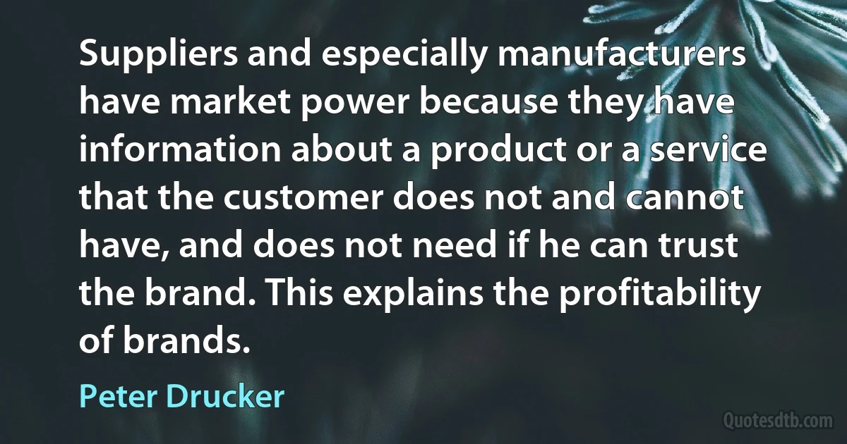 Suppliers and especially manufacturers have market power because they have information about a product or a service that the customer does not and cannot have, and does not need if he can trust the brand. This explains the profitability of brands. (Peter Drucker)