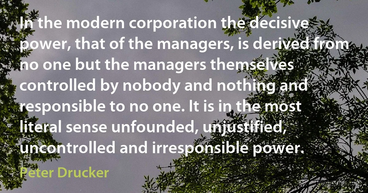 In the modern corporation the decisive power, that of the managers, is derived from no one but the managers themselves controlled by nobody and nothing and responsible to no one. It is in the most literal sense unfounded, unjustified, uncontrolled and irresponsible power. (Peter Drucker)