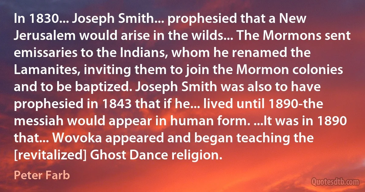 In 1830... Joseph Smith... prophesied that a New Jerusalem would arise in the wilds... The Mormons sent emissaries to the Indians, whom he renamed the Lamanites, inviting them to join the Mormon colonies and to be baptized. Joseph Smith was also to have prophesied in 1843 that if he... lived until 1890-the messiah would appear in human form. ...It was in 1890 that... Wovoka appeared and began teaching the [revitalized] Ghost Dance religion. (Peter Farb)