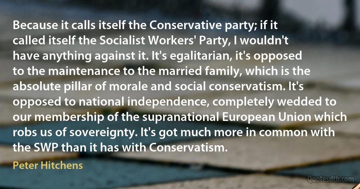 Because it calls itself the Conservative party; if it called itself the Socialist Workers' Party, I wouldn't have anything against it. It's egalitarian, it's opposed to the maintenance to the married family, which is the absolute pillar of morale and social conservatism. It's opposed to national independence, completely wedded to our membership of the supranational European Union which robs us of sovereignty. It's got much more in common with the SWP than it has with Conservatism. (Peter Hitchens)