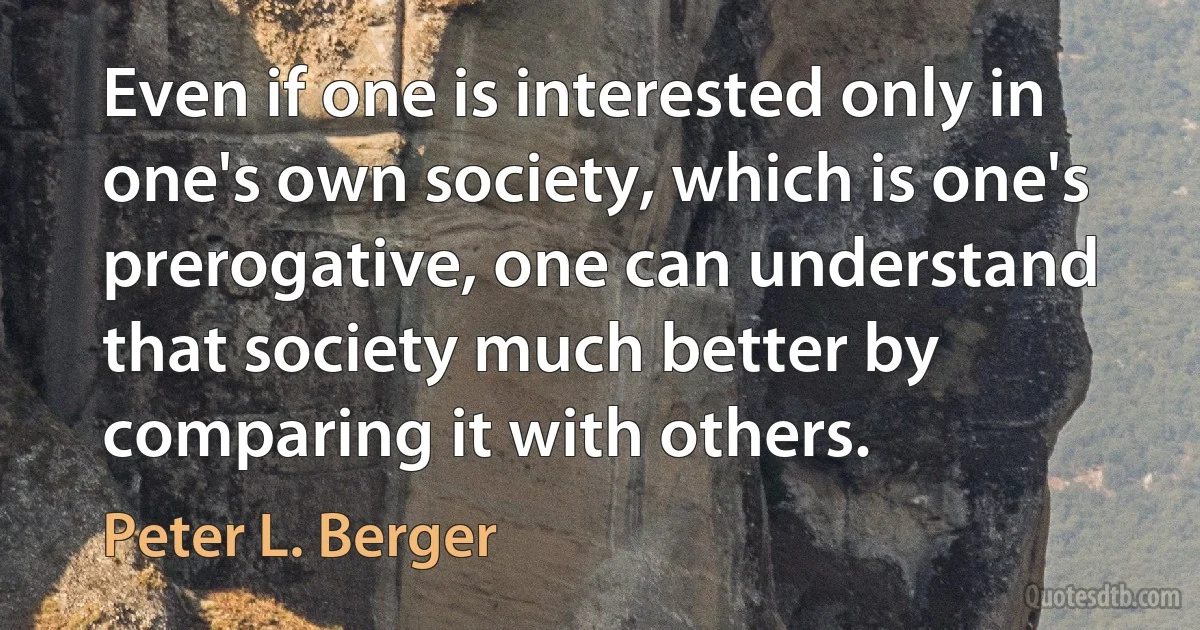 Even if one is interested only in one's own society, which is one's prerogative, one can understand that society much better by comparing it with others. (Peter L. Berger)