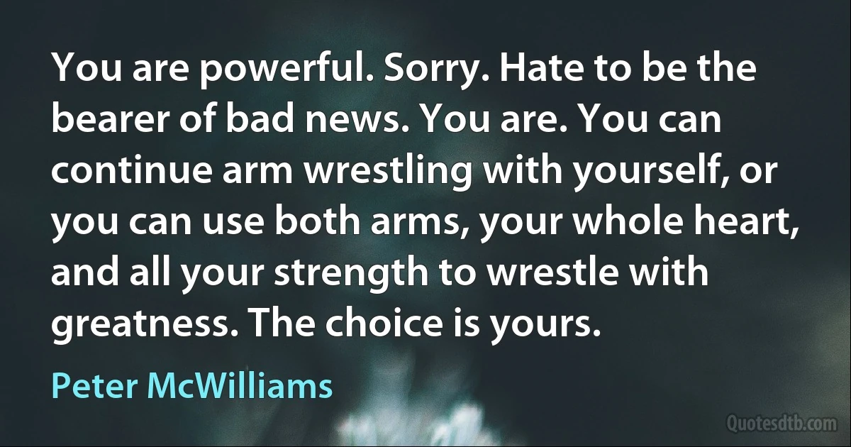 You are powerful. Sorry. Hate to be the bearer of bad news. You are. You can continue arm wrestling with yourself, or you can use both arms, your whole heart, and all your strength to wrestle with greatness. The choice is yours. (Peter McWilliams)