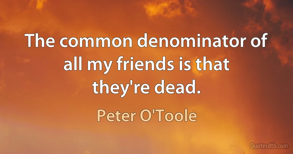 The common denominator of all my friends is that they're dead. (Peter O'Toole)