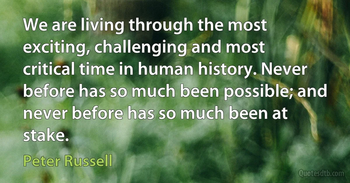 We are living through the most exciting, challenging and most critical time in human history. Never before has so much been possible; and never before has so much been at stake. (Peter Russell)