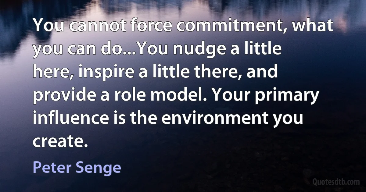 You cannot force commitment, what you can do...You nudge a little here, inspire a little there, and provide a role model. Your primary influence is the environment you create. (Peter Senge)