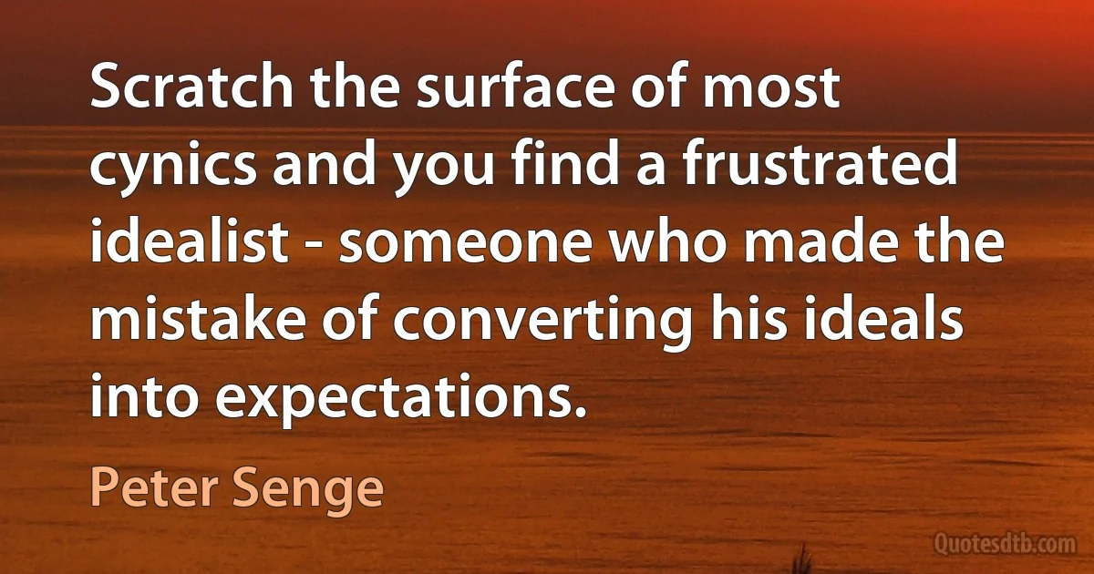 Scratch the surface of most cynics and you find a frustrated idealist - someone who made the mistake of converting his ideals into expectations. (Peter Senge)