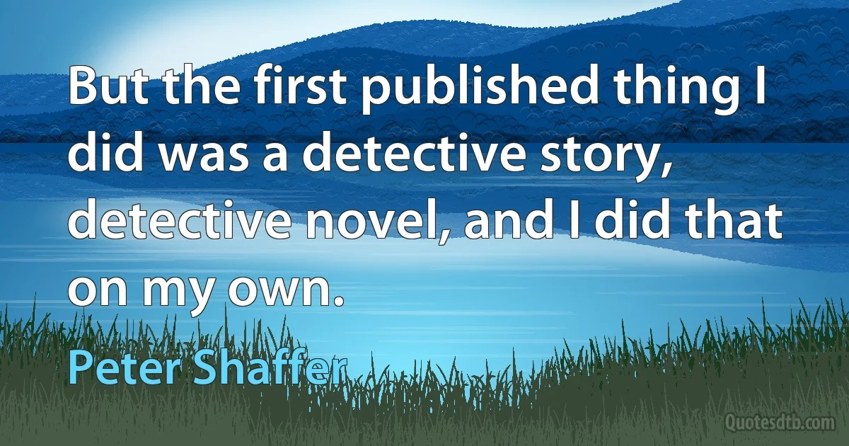 But the first published thing I did was a detective story, detective novel, and I did that on my own. (Peter Shaffer)