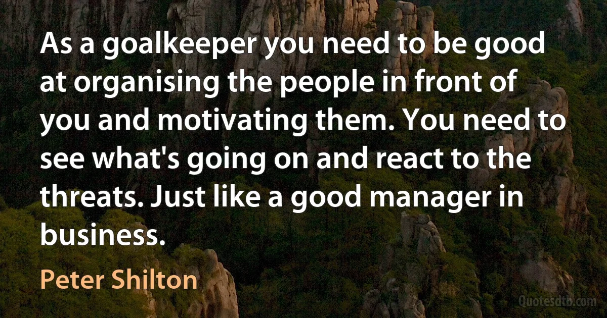 As a goalkeeper you need to be good at organising the people in front of you and motivating them. You need to see what's going on and react to the threats. Just like a good manager in business. (Peter Shilton)