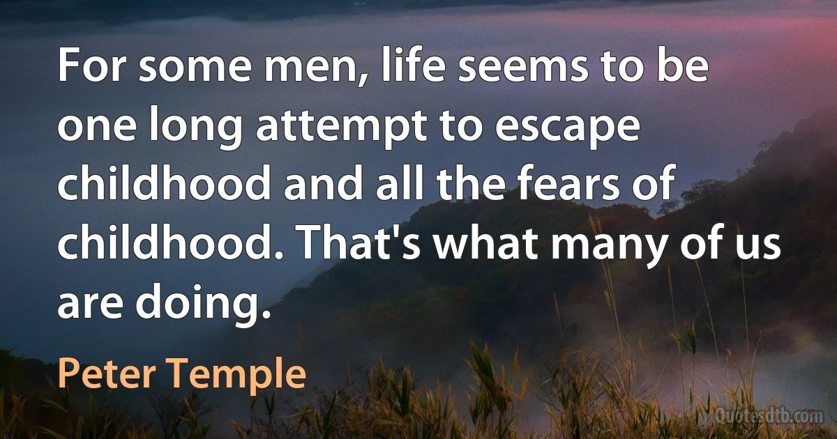 For some men, life seems to be one long attempt to escape childhood and all the fears of childhood. That's what many of us are doing. (Peter Temple)