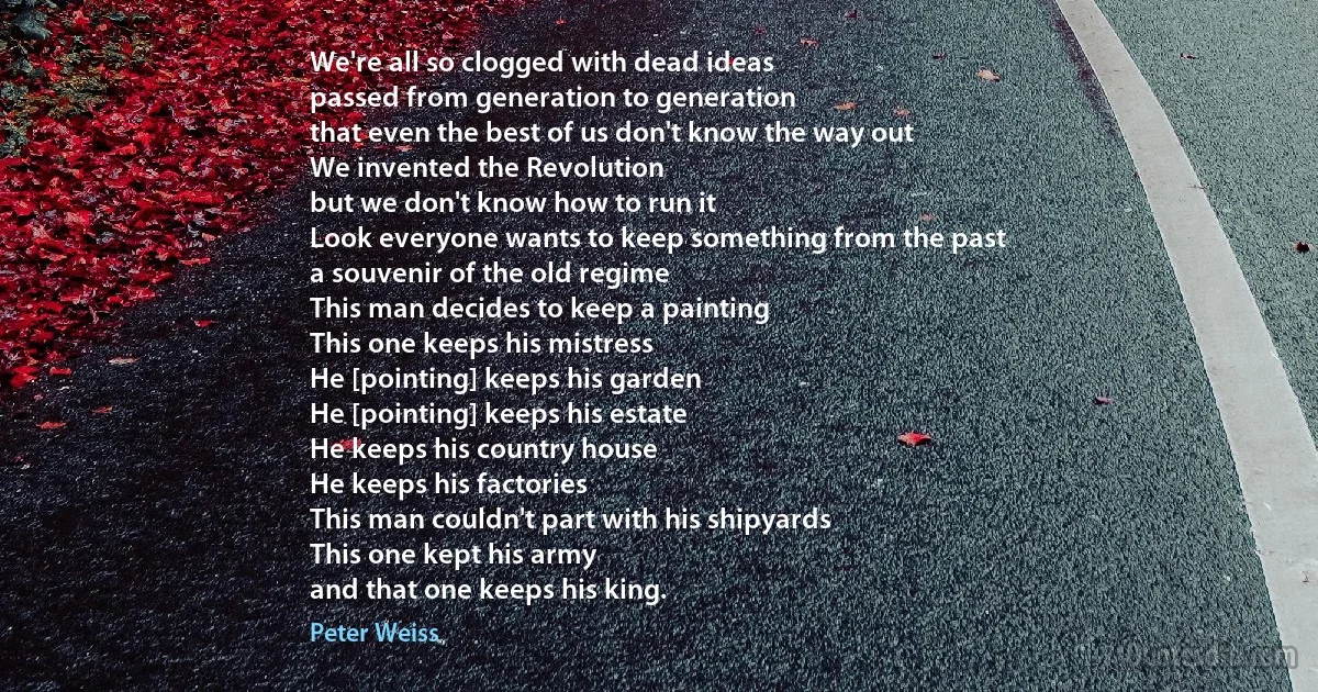 We're all so clogged with dead ideas
passed from generation to generation
that even the best of us don't know the way out
We invented the Revolution
but we don't know how to run it
Look everyone wants to keep something from the past
a souvenir of the old regime
This man decides to keep a painting
This one keeps his mistress
He [pointing] keeps his garden
He [pointing] keeps his estate
He keeps his country house
He keeps his factories
This man couldn't part with his shipyards
This one kept his army
and that one keeps his king. (Peter Weiss)